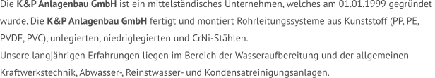 Die K&P Anlagenbau GmbH ist ein mittelständisches Unternehmen, welches am 01.01.1999 gegründet  wurde. Die K&P Anlagenbau GmbH fertigt und montiert Rohrleitungssysteme aus Kunststoff (PP, PE,  PVDF, PVC), unlegierten, niedriglegierten und CrNi-Stählen.  Unsere langjährigen Erfahrungen liegen im Bereich der Wasseraufbereitung und der allgemeinen  Kraftwerkstechnik, Abwasser-, Reinstwasser- und Kondensatreinigungsanlagen.