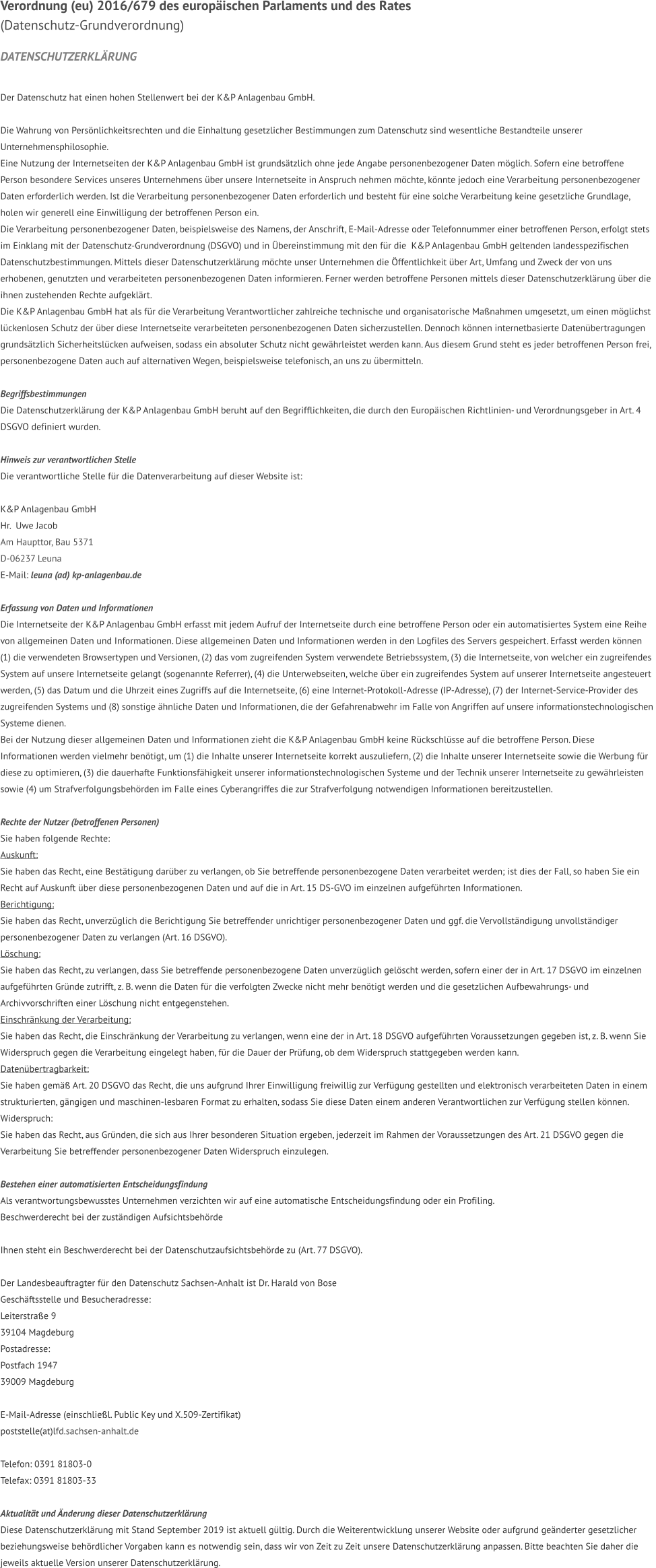 VERORDNUNG (EU) 2016/679 dES EUROPÄISCHEN PARLAMENTS UND DES RATES   (Datenschutz-Grundverordnung)  DATENSCHUTZERKLÄRUNG   Der Datenschutz hat einen hohen Stellenwert bei der K&P Anlagenbau GmbH.  Die Wahrung von Persönlichkeitsrechten und die Einhaltung gesetzlicher Bestimmungen zum Datenschutz sind wesentliche Bestandteile unserer  Unternehmensphilosophie. Eine Nutzung der Internetseiten der K&P Anlagenbau GmbH ist grundsätzlich ohne jede Angabe personenbezogener Daten möglich. Sofern eine betroffene  Person besondere Services unseres Unternehmens über unsere Internetseite in Anspruch nehmen möchte, könnte jedoch eine Verarbeitung personenbezogener  Daten erforderlich werden. Ist die Verarbeitung personenbezogener Daten erforderlich und besteht für eine solche Verarbeitung keine gesetzliche Grundlage,  holen wir generell eine Einwilligung der betroffenen Person ein. Die Verarbeitung personenbezogener Daten, beispielsweise des Namens, der Anschrift, E-Mail-Adresse oder Telefonnummer einer betroffenen Person, erfolgt stets  im Einklang mit der Datenschutz-Grundverordnung (DSGVO) und in Übereinstimmung mit den für die  K&P Anlagenbau GmbH geltenden landesspezifischen  Datenschutzbestimmungen. Mittels dieser Datenschutzerklärung möchte unser Unternehmen die Öffentlichkeit über Art, Umfang und Zweck der von uns  erhobenen, genutzten und verarbeiteten personenbezogenen Daten informieren. Ferner werden betroffene Personen mittels dieser Datenschutzerklärung über die  ihnen zustehenden Rechte aufgeklärt. Die K&P Anlagenbau GmbH hat als für die Verarbeitung Verantwortlicher zahlreiche technische und organisatorische Maßnahmen umgesetzt, um einen möglichst  lückenlosen Schutz der über diese Internetseite verarbeiteten personenbezogenen Daten sicherzustellen. Dennoch können internetbasierte Datenübertragungen  grundsätzlich Sicherheitslücken aufweisen, sodass ein absoluter Schutz nicht gewährleistet werden kann. Aus diesem Grund steht es jeder betroffenen Person frei,  personenbezogene Daten auch auf alternativen Wegen, beispielsweise telefonisch, an uns zu übermitteln.  Begriffsbestimmungen Die Datenschutzerklärung der K&P Anlagenbau GmbH beruht auf den Begrifflichkeiten, die durch den Europäischen Richtlinien- und Verordnungsgeber in Art. 4  DSGVO definiert wurden.  Hinweis zur verantwortlichen Stelle Die verantwortliche Stelle für die Datenverarbeitung auf dieser Website ist:  K&P Anlagenbau GmbH Hr.  Uwe Jacob Am Haupttor, Bau 5371 D-06237 Leuna E-Mail: leuna (ad) kp-anlagenbau.de  Erfassung von Daten und Informationen Die Internetseite der K&P Anlagenbau GmbH erfasst mit jedem Aufruf der Internetseite durch eine betroffene Person oder ein automatisiertes System eine Reihe  von allgemeinen Daten und Informationen. Diese allgemeinen Daten und Informationen werden in den Logfiles des Servers gespeichert. Erfasst werden können  (1) die verwendeten Browsertypen und Versionen, (2) das vom zugreifenden System verwendete Betriebssystem, (3) die Internetseite, von welcher ein zugreifendes  System auf unsere Internetseite gelangt (sogenannte Referrer), (4) die Unterwebseiten, welche über ein zugreifendes System auf unserer Internetseite angesteuert  werden, (5) das Datum und die Uhrzeit eines Zugriffs auf die Internetseite, (6) eine Internet-Protokoll-Adresse (IP-Adresse), (7) der Internet-Service-Provider des  zugreifenden Systems und (8) sonstige ähnliche Daten und Informationen, die der Gefahrenabwehr im Falle von Angriffen auf unsere informationstechnologischen  Systeme dienen. Bei der Nutzung dieser allgemeinen Daten und Informationen zieht die K&P Anlagenbau GmbH keine Rückschlüsse auf die betroffene Person. Diese  Informationen werden vielmehr benötigt, um (1) die Inhalte unserer Internetseite korrekt auszuliefern, (2) die Inhalte unserer Internetseite sowie die Werbung für  diese zu optimieren, (3) die dauerhafte Funktionsfähigkeit unserer informationstechnologischen Systeme und der Technik unserer Internetseite zu gewährleisten  sowie (4) um Strafverfolgungsbehörden im Falle eines Cyberangriffes die zur Strafverfolgung notwendigen Informationen bereitzustellen.   Rechte der Nutzer (betroffenen Personen) Sie haben folgende Rechte: Auskunft:  Sie haben das Recht, eine Bestätigung darüber zu verlangen, ob Sie betreffende personenbezogene Daten verarbeitet werden; ist dies der Fall, so haben Sie ein  Recht auf Auskunft über diese personenbezogenen Daten und auf die in Art. 15 DS-GVO im einzelnen aufgeführten Informationen. Berichtigung:  Sie haben das Recht, unverzüglich die Berichtigung Sie betreffender unrichtiger personenbezogener Daten und ggf. die Vervollständigung unvollständiger  personenbezogener Daten zu verlangen (Art. 16 DSGVO). Löschung:  Sie haben das Recht, zu verlangen, dass Sie betreffende personenbezogene Daten unverzüglich gelöscht werden, sofern einer der in Art. 17 DSGVO im einzelnen  aufgeführten Gründe zutrifft, z. B. wenn die Daten für die verfolgten Zwecke nicht mehr benötigt werden und die gesetzlichen Aufbewahrungs- und  Archivvorschriften einer Löschung nicht entgegenstehen. Einschränkung der Verarbeitung:  Sie haben das Recht, die Einschränkung der Verarbeitung zu verlangen, wenn eine der in Art. 18 DSGVO aufgeführten Voraussetzungen gegeben ist, z. B. wenn Sie  Widerspruch gegen die Verarbeitung eingelegt haben, für die Dauer der Prüfung, ob dem Widerspruch stattgegeben werden kann. Datenübertragbarkeit:  Sie haben gemäß Art. 20 DSGVO das Recht, die uns aufgrund Ihrer Einwilligung freiwillig zur Verfügung gestellten und elektronisch verarbeiteten Daten in einem  strukturierten, gängigen und maschinen-lesbaren Format zu erhalten, sodass Sie diese Daten einem anderen Verantwortlichen zur Verfügung stellen können. Widerspruch:  Sie haben das Recht, aus Gründen, die sich aus Ihrer besonderen Situation ergeben, jederzeit im Rahmen der Voraussetzungen des Art. 21 DSGVO gegen die  Verarbeitung Sie betreffender personenbezogener Daten Widerspruch einzulegen.   Bestehen einer automatisierten Entscheidungsfindung Als verantwortungsbewusstes Unternehmen verzichten wir auf eine automatische Entscheidungsfindung oder ein Profiling. Beschwerderecht bei der zuständigen Aufsichtsbehörde  Ihnen steht ein Beschwerderecht bei der Datenschutzaufsichtsbehörde zu (Art. 77 DSGVO).   Der Landesbeauftragter für den Datenschutz Sachsen-Anhalt ist Dr. Harald von Bose Geschäftsstelle und Besucheradresse:  Leiterstraße 9 39104 Magdeburg Postadresse:  Postfach 1947 39009 Magdeburg  E-Mail-Adresse (einschließl. Public Key und X.509-Zertifikat) poststelle(at)lfd.sachsen-anhalt.de  Telefon: 0391 81803-0 Telefax: 0391 81803-33  Aktualität und Änderung dieser Datenschutzerklärung Diese Datenschutzerklärung mit Stand September 2019 ist aktuell gültig. Durch die Weiterentwicklung unserer Website oder aufgrund geänderter gesetzlicher  beziehungsweise behördlicher Vorgaben kann es notwendig sein, dass wir von Zeit zu Zeit unsere Datenschutzerklärung anpassen. Bitte beachten Sie daher die  jeweils aktuelle Version unserer Datenschutzerklärung.