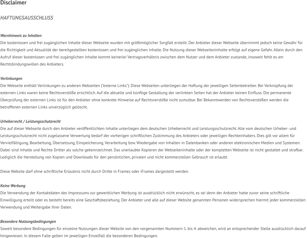 DISCLAIMER  HAFTUNGSAUSSCHLUSS   Warnhinweis zu Inhalten Die kostenlosen und frei zugänglichen Inhalte dieser Webseite wurden mit größtmöglicher Sorgfalt erstellt. Der Anbieter dieser Webseite übernimmt jedoch keine Gewähr für  die Richtigkeit und Aktualität der bereitgestellten kostenlosen und frei zugänglichen Inhalte. Die Nutzung dieser Webseiteninhalte erfolgt auf eigene Gefahr. Allein durch den  Aufruf dieser kostenlosen und frei zugänglichen Inhalte kommt keinerlei Vertragsverhältnis zwischen dem Nutzer und dem Anbieter zustande, insoweit fehlt es am  Rechtsbindungswillen des Anbieters.  Verlinkungen Die Webseite enthält Verlinkungen zu anderen Webseiten ("externe Links"). Diese Webseiten unterliegen der Haftung der jeweiligen Seitenbetreiber. Bei Verknüpfung der  externen Links waren keine Rechtsverstöße ersichtlich. Auf die aktuelle und künftige Gestaltung der verlinkten Seiten hat der Anbieter keinen Einfluss. Die permanente  Überprüfung der externen Links ist für den Anbieter ohne konkrete Hinweise auf Rechtsverstöße nicht zumutbar. Bei Bekanntwerden von Rechtsverstößen werden die  betroffenen externen Links unverzüglich gelöscht.  Urheberrecht / Leistungsschutzrecht Die auf dieser Webseite durch den Anbieter veröffentlichten Inhalte unterliegen dem deutschen Urheberrecht und Leistungsschutzrecht. Alle vom deutschen Urheber- und  Leistungsschutzrecht nicht zugelassene Verwertung bedarf der vorherigen schriftlichen Zustimmung des Anbieters oder jeweiligen Rechteinhabers. Dies gilt vor allem für  Vervielfältigung, Bearbeitung, Übersetzung, Einspeicherung, Verarbeitung bzw. Wiedergabe von Inhalten in Datenbanken oder anderen elektronischen Medien und Systemen.  Dabei sind Inhalte und Rechte Dritter als solche gekennzeichnet. Das unerlaubte Kopieren der Webseiteninhalte oder der kompletten Webseite ist nicht gestattet und strafbar.  Lediglich die Herstellung von Kopien und Downloads für den persönlichen, privaten und nicht kommerziellen Gebrauch ist erlaubt.  Diese Website darf ohne schriftliche Erlaubnis nicht durch Dritte in Frames oder iFrames dargestellt werden.  Keine Werbung Die Verwendung der Kontaktdaten des Impressums zur gewerblichen Werbung ist ausdrücklich nicht erwünscht, es sei denn der Anbieter hatte zuvor seine schriftliche  Einwilligung erteilt oder es besteht bereits eine Geschäftsbeziehung. Der Anbieter und alle auf dieser Website genannten Personen widersprechen hiermit jeder kommerziellen  Verwendung und Weitergabe ihrer Daten.  Besondere Nutzungsbedingungen Soweit besondere Bedingungen für einzelne Nutzungen dieser Website von den vorgenannten Nummern 1. bis 4. abweichen, wird an entsprechender Stelle ausdrücklich darauf  hingewiesen. In diesem Falle gelten im jeweiligen Einzelfall die besonderen Bedingungen.