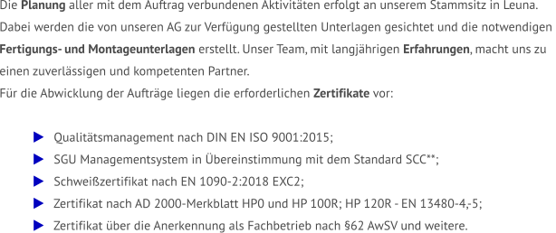 Die Planung aller mit dem Auftrag verbundenen Aktivitäten erfolgt an unserem Stammsitz in Leuna.  Dabei werden die von unseren AG zur Verfügung gestellten Unterlagen gesichtet und die notwendigen  Fertigungs- und Montageunterlagen erstellt. Unser Team, mit langjährigen Erfahrungen, macht uns zu  einen zuverlässigen und kompetenten Partner.  Für die Abwicklung der Aufträge liegen die erforderlichen Zertifikate vor:     Qualitätsmanagement nach DIN EN ISO 9001:2015;    SGU Managementsystem in Übereinstimmung mit dem Standard SCC**;    Schweißzertifikat nach EN 1090-2:2018 EXC2;    Zertifikat nach AD 2000-Merkblatt HP0 und HP 100R; HP 120R - EN 13480-4,-5;    Zertifikat über die Anerkennung als Fachbetrieb nach §62 AwSV und weitere.
