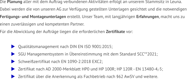 Die Planung aller mit dem Auftrag verbundenen Aktivitäten erfolgt an unserem Stammsitz in Leuna.  Dabei werden die von unseren AG zur Verfügung gestellten Unterlagen gesichtet und die notwendigen  Fertigungs- und Montageunterlagen erstellt. Unser Team, mit langjährigen Erfahrungen, macht uns zu  einen zuverlässigen und kompetenten Partner.  Für die Abwicklung der Aufträge liegen die erforderlichen Zertifikate vor:     Qualitätsmanagement nach DIN EN ISO 9001:2015;    SGU Managementsystem in Übereinstimmung mit dem Standard SCC**2021;    Schweißzertifikat nach EN 1090-2:2018 EXC2;    Zertifikat nach AD 2000-Merkblatt HP0 und HP 100R; HP 120R - EN 13480-4,-5;    Zertifikat über die Anerkennung als Fachbetrieb nach §62 AwSV und weitere.
