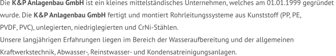 Die K&P Anlagenbau GmbH ist ein kleines mittelständisches Unternehmen, welches am 01.01.1999 gegründet  wurde. Die K&P Anlagenbau GmbH fertigt und montiert Rohrleitungssysteme aus Kunststoff (PP, PE,  PVDF, PVC), unlegierten, niedriglegierten und CrNi-Stählen.  Unsere langjährigen Erfahrungen liegen im Bereich der Wasseraufbereitung und der allgemeinen  Kraftwerkstechnik, Abwasser-, Reinstwasser- und Kondensatreinigungsanlagen.